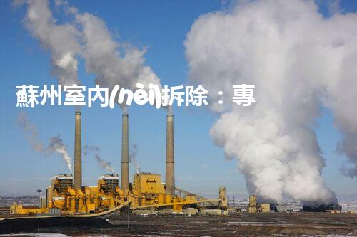 蘇州室內(nèi)拆除：專業(yè)高效，安全環(huán)保一站式服務(wù)